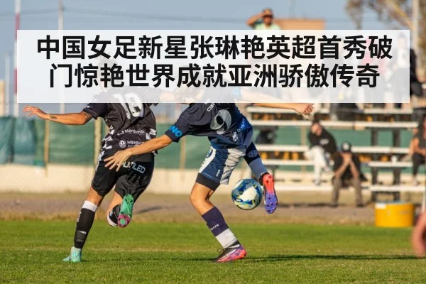 中国女足新星张琳艳英超首秀破门惊艳世界成就亚洲骄傲传奇