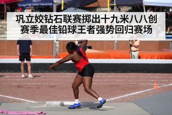 巩立姣钻石联赛掷出十九米八八创赛季最佳铅球王者强势回归赛场